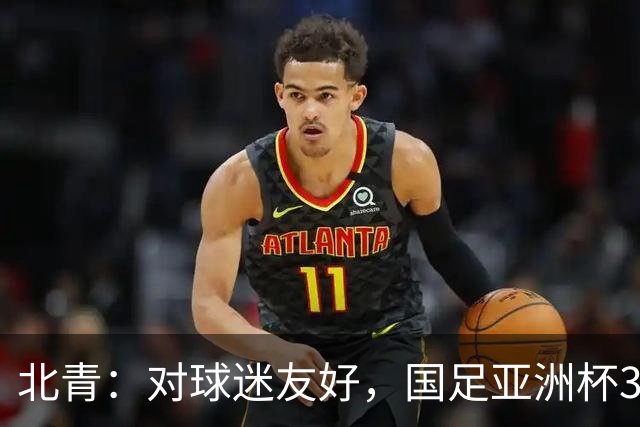 北青：对球迷友好，国足亚洲杯3场小组赛开球时间均为21点半