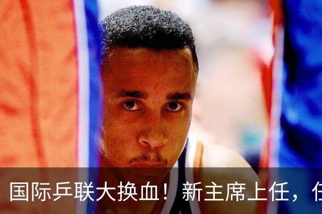 国际乒联大换血！新主席上任，任务压根不为比赛，解决一内部危机