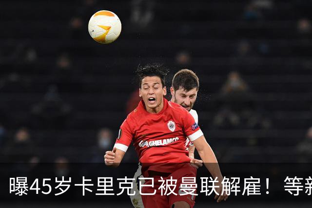 曝45岁卡里克已被曼联解雇！等新帅确定后官宣，两大热门候选揭晓