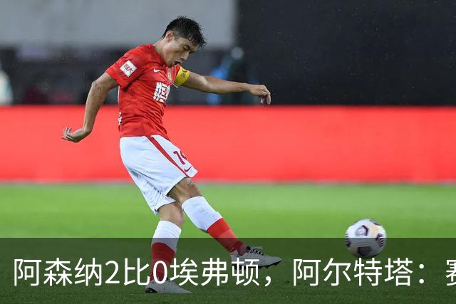 阿森纳2比0埃弗顿，阿尔特塔：赛程太糟糕，但球员扛住了